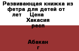 Развивающая книжка из фетра для детей от 3 лет. › Цена ­ 3 000 - Хакасия респ., Абакан г. Хобби. Ручные работы » Работы для детей   